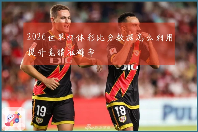 2026世界杯体彩比分数据怎么利用提升竞猜准确率