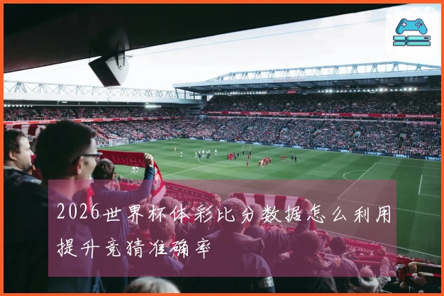 2026世界杯体彩比分数据怎么利用提升竞猜准确率